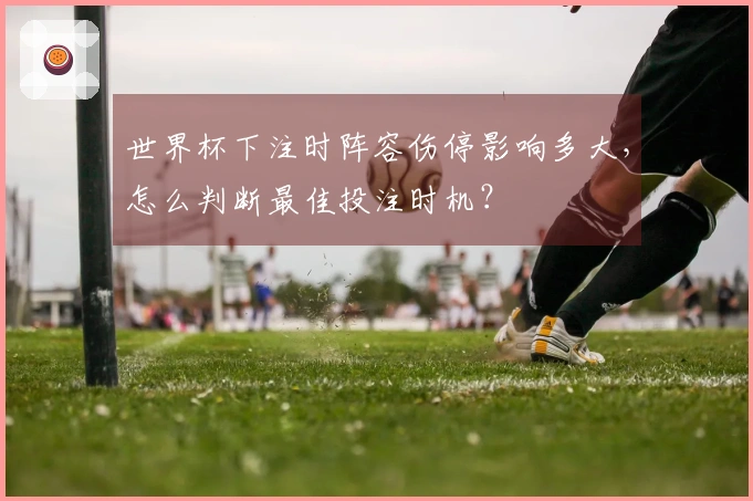 世界杯下注时阵容伤停影响多大，怎么判断最佳投注时机？